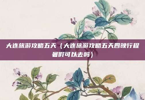 大连旅游攻略五天（大连旅游攻略五天四晚行程暑假可以去吗）