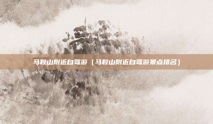 马鞍山附近自驾游(马鞍山附近自驾游景点排名)