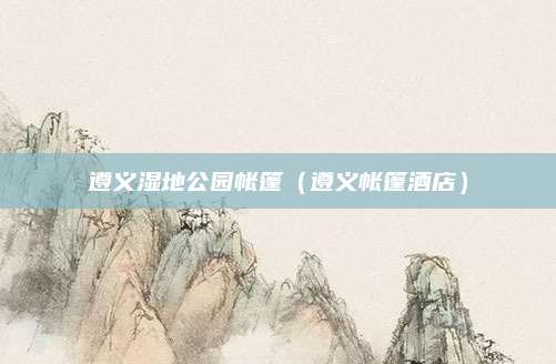 遵义湿地公园帐篷(遵义帐篷酒店)