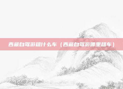 西藏自驾游租什么车（西藏自驾游哪里租车）