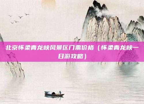 北京怀柔青龙峡风景区门票价格（怀柔青龙峡一日游攻略）