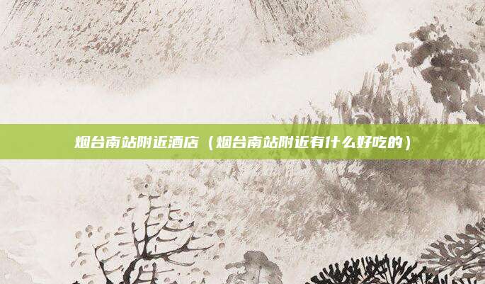 烟台南站附近酒店（烟台南站附近有什么好吃的）