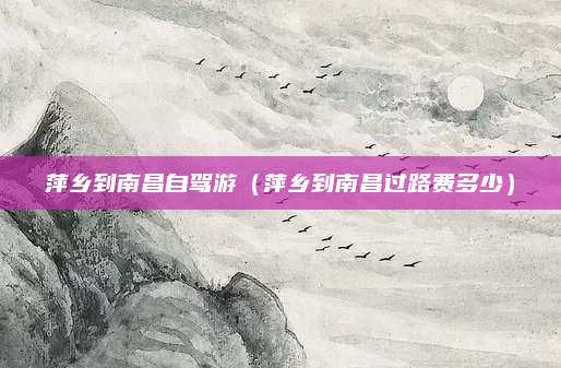 萍乡到南昌自驾游（萍乡到南昌过路费多少）