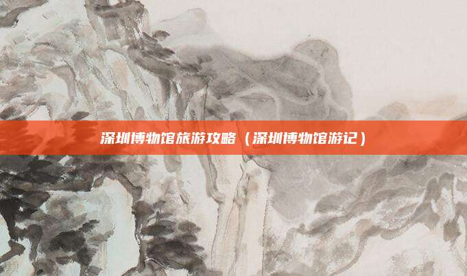 深圳博物馆旅游攻略（深圳博物馆游记）