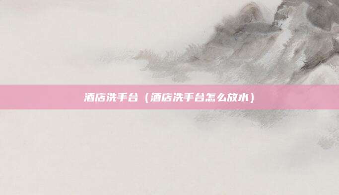 酒店洗手台(酒店洗手台怎么放水)