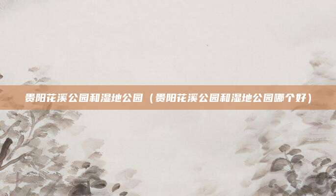 贵阳花溪公园和湿地公园(贵阳花溪公园和湿地公园哪个好)
