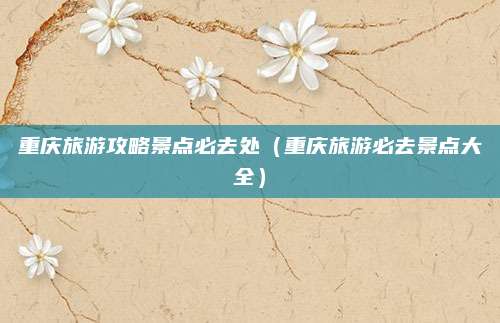 重庆旅游攻略景点必去处(重庆旅游必去景点大全)