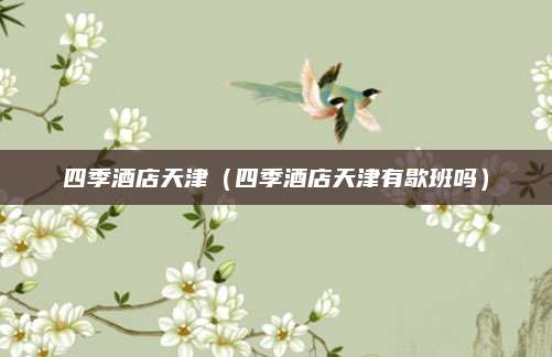 四季酒店天津（四季酒店天津有歇班吗）