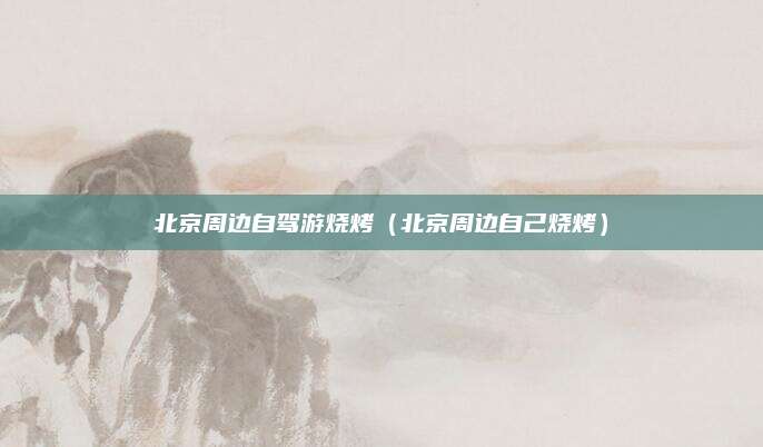 北京周边自驾游烧烤(北京周边自己烧烤)
