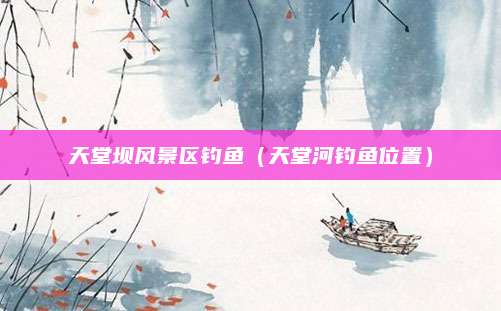 天堂坝风景区钓鱼（天堂河钓鱼位置）