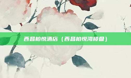西昌柏悦酒店(西昌柏悦湾楼盘)