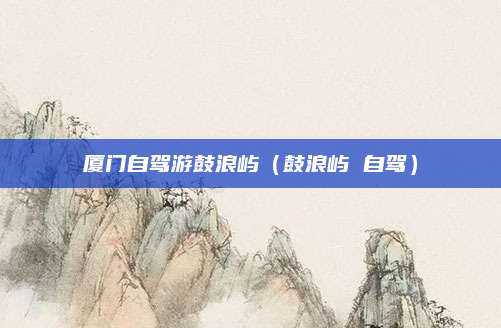 厦门自驾游鼓浪屿(鼓浪屿 自驾)