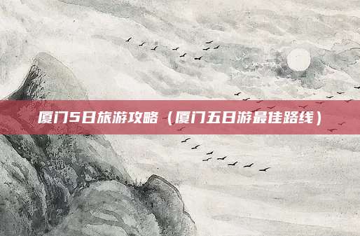 厦门5日旅游攻略(厦门五日游最佳路线)