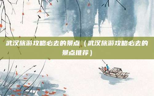 武汉旅游攻略必去的景点（武汉旅游攻略必去的景点推荐）