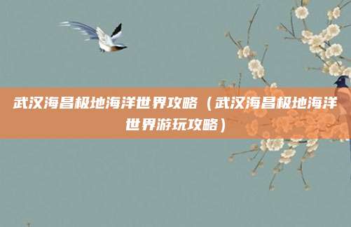 武汉海昌极地海洋世界攻略(武汉海昌极地海洋世界游玩攻略)