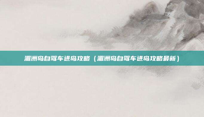 湄洲岛自驾车进岛攻略（湄洲岛自驾车进岛攻略最新）