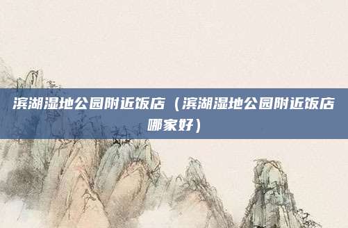 滨湖湿地公园附近饭店(滨湖湿地公园附近饭店哪家好)