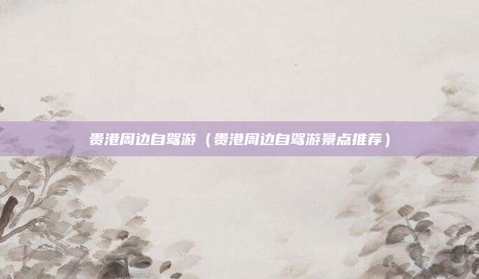 贵港周边自驾游(贵港周边自驾游景点推荐)