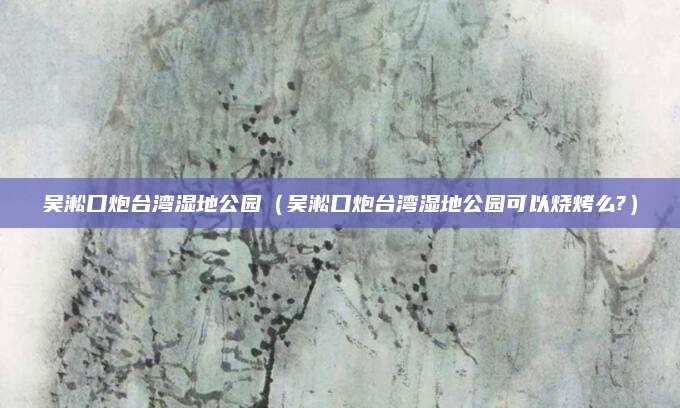 吴淞口炮台湾湿地公园(吴淞口炮台湾湿地公园可以烧烤么?)
