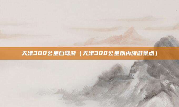 天津300公里自驾游(天津300公里以内旅游景点)