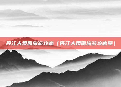 丹江大观园旅游攻略（丹江大观园旅游攻略景）