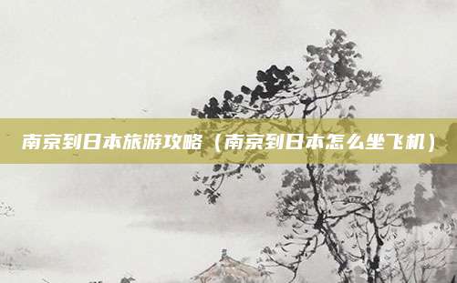 南京到日本旅游攻略(南京到日本怎么坐飞机)