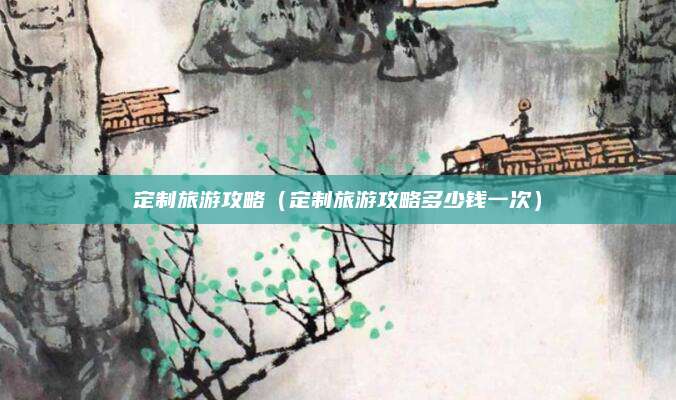 定制旅游攻略(定制旅游攻略多少钱一次)