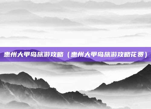 惠州大甲岛旅游攻略（惠州大甲岛旅游攻略花费）