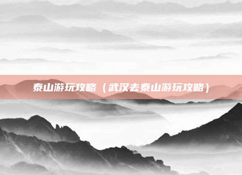 泰山游玩攻略（武汉去泰山游玩攻略）
