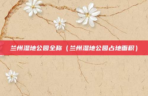 兰州湿地公园全称（兰州湿地公园占地面积）