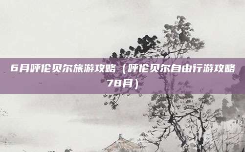 6月呼伦贝尔旅游攻略（呼伦贝尔自由行游攻略78月）