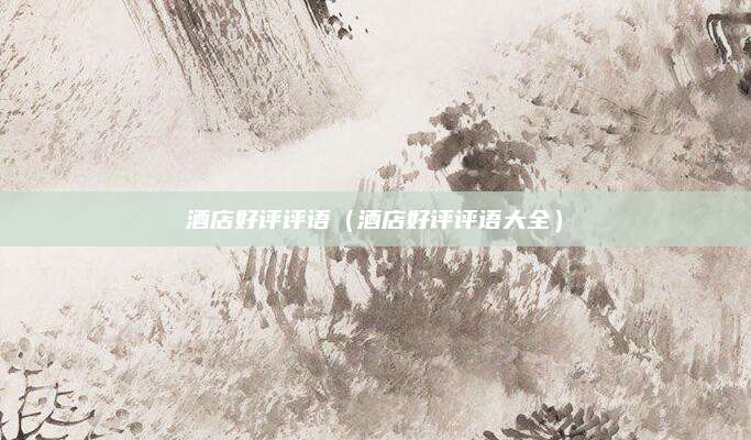 酒店好评评语(酒店好评评语大全)