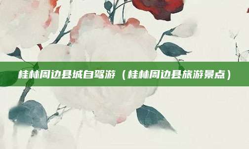 桂林周边县城自驾游（桂林周边县旅游景点）