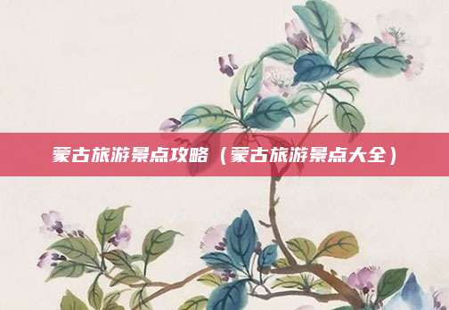 蒙古旅游景点攻略(蒙古旅游景点大全)