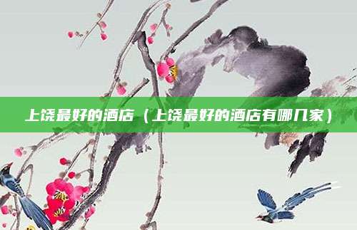 上饶最好的酒店(上饶最好的酒店有哪几家)