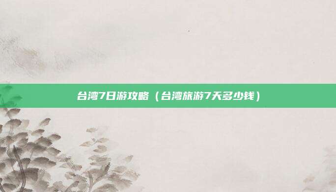 台湾7日游攻略(台湾旅游7天多少钱)
