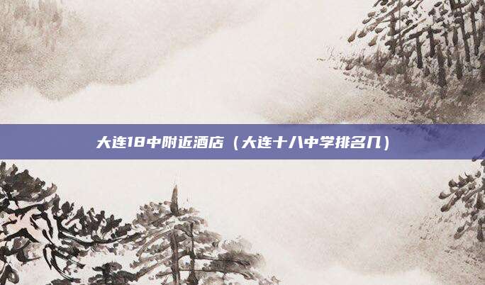 大连18中附近酒店（大连十八中学排名几）