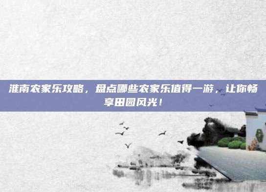淮南农家乐攻略，盘点哪些农家乐值得一游，让你畅享田园风光！