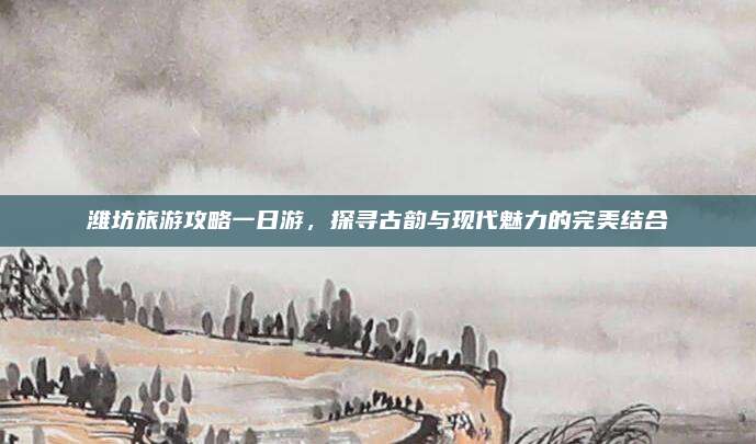 潍坊旅游攻略一日游,探寻古韵与现代魅力的完美结合
