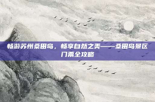 畅游苏州桑田岛,畅享自然之美——桑田岛景区门票全攻略