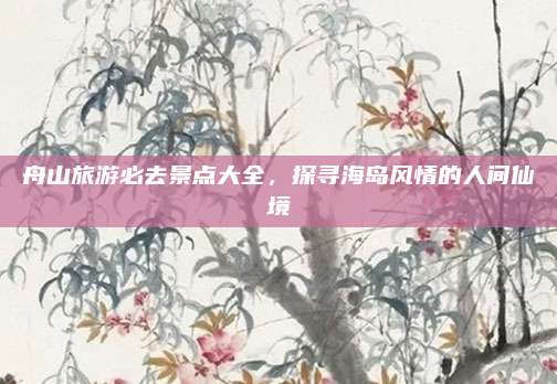 舟山旅游必去景点大全,探寻海岛风情的人间仙境
