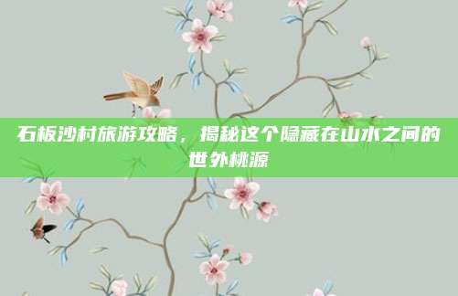 石板沙村旅游攻略，揭秘这个隐藏在山水之间的世外桃源