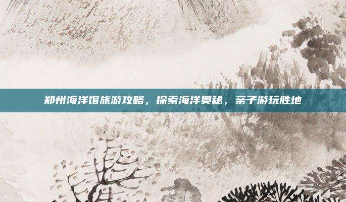 郑州海洋馆旅游攻略，探索海洋奥秘，亲子游玩胜地