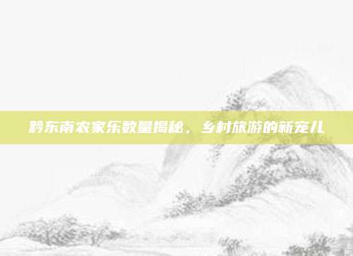 黔东南农家乐数量揭秘,乡村旅游的新宠儿