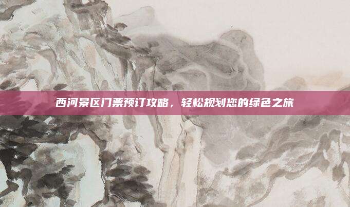 西河景区门票预订攻略，轻松规划您的绿色之旅