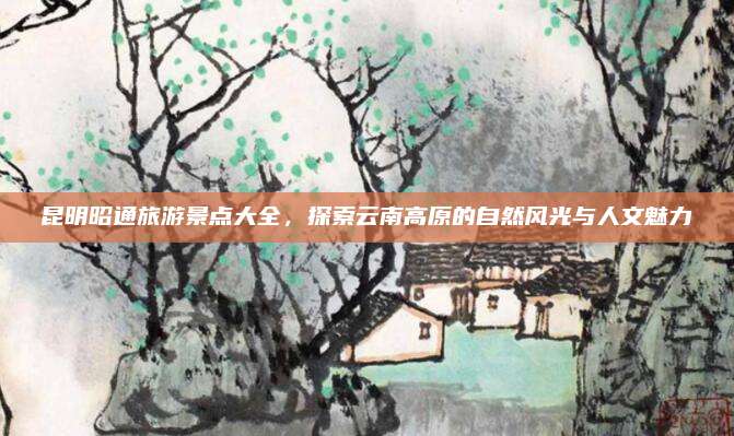 昆明昭通旅游景点大全，探索云南高原的自然风光与人文魅力