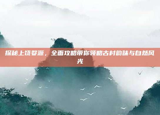 探秘上饶婺源，全面攻略带你领略古村韵味与自然风光