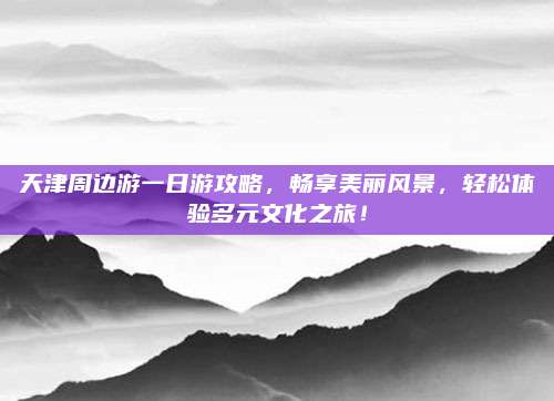 天津周边游一日游攻略，畅享美丽风景，轻松体验多元文化之旅！