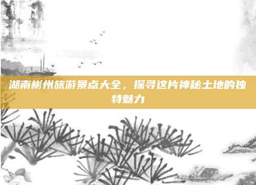 湖南彬州旅游景点大全，探寻这片神秘土地的独特魅力