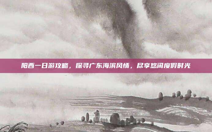 阳西一日游攻略,探寻广东海滨风情,尽享悠闲度假时光